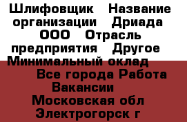 Шлифовщик › Название организации ­ Дриада, ООО › Отрасль предприятия ­ Другое › Минимальный оклад ­ 18 000 - Все города Работа » Вакансии   . Московская обл.,Электрогорск г.